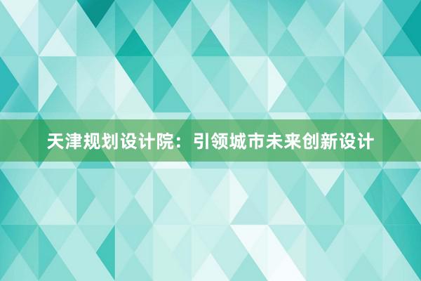 天津规划设计院：引领城市未来创新设计